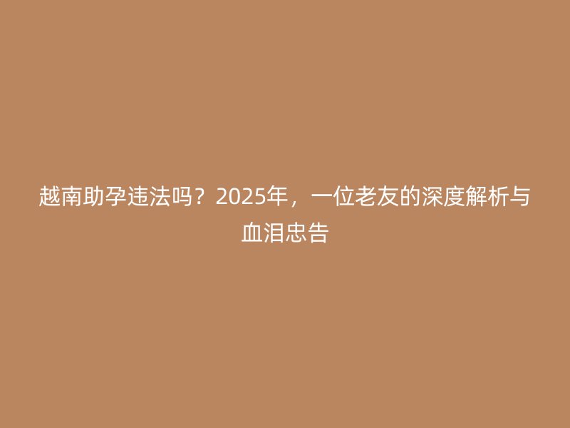 越南助孕违法吗?2025年,一位老友的深度解析与血泪忠告