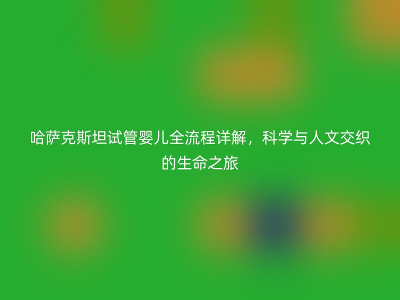 哈萨克斯坦试管婴儿全流程详解,科学与人文交织的生命之旅