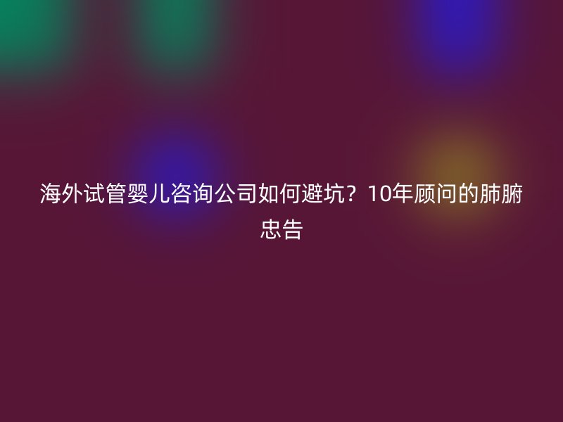 海外试管婴儿咨询公司如何避坑?10年顾问的肺腑忠告