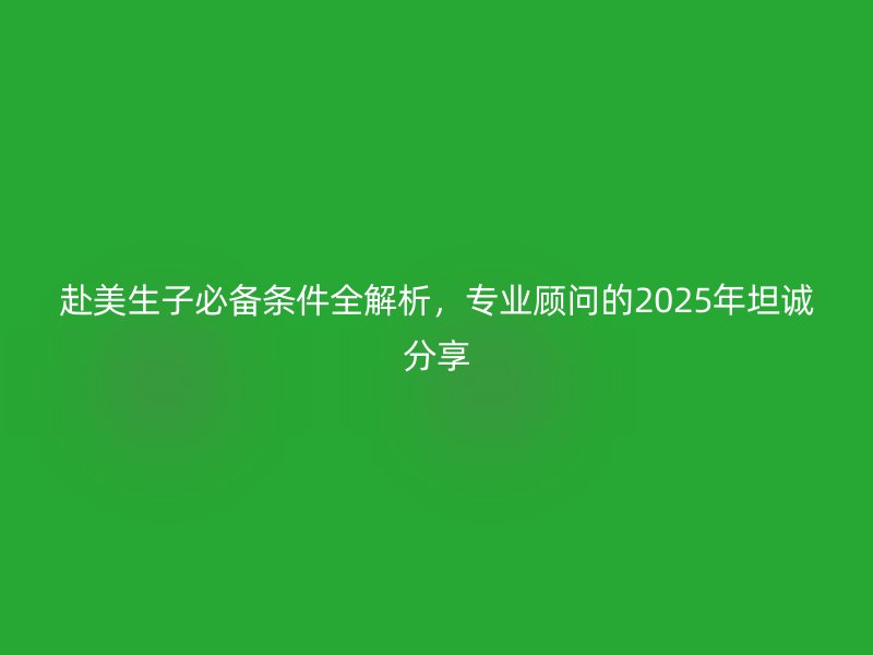 赴美生子必备条件全解析,专业顾问的2025年坦诚分享