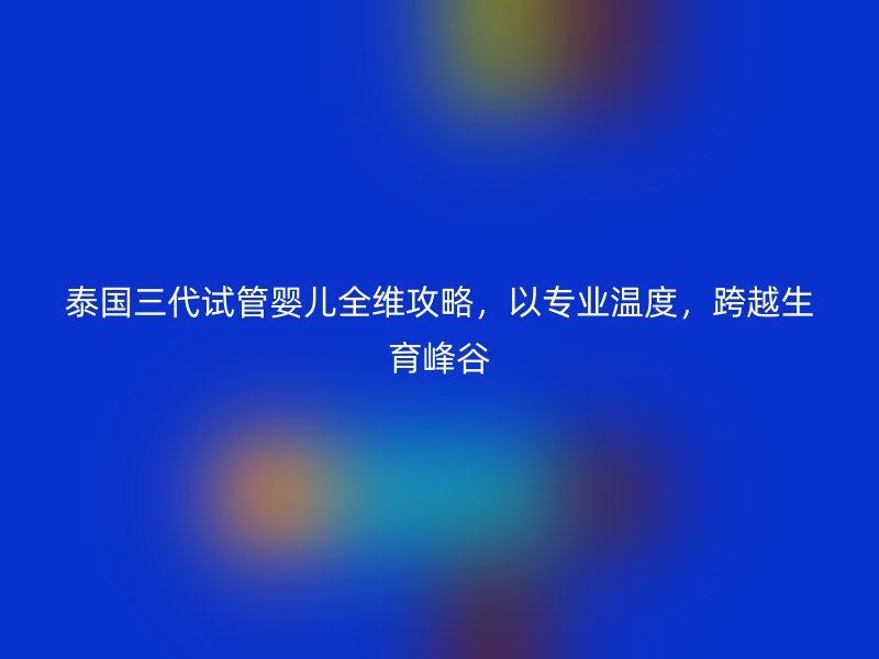 泰国三代试管婴儿全维攻略，以专业温度，跨越生育峰谷