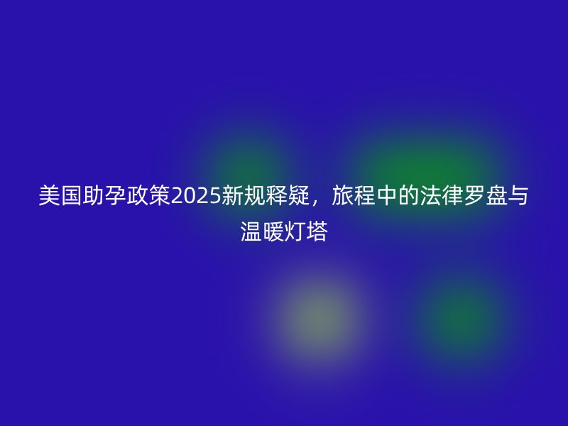 美国助孕政策2025新规释疑，旅程中的法律罗盘与温暖灯塔