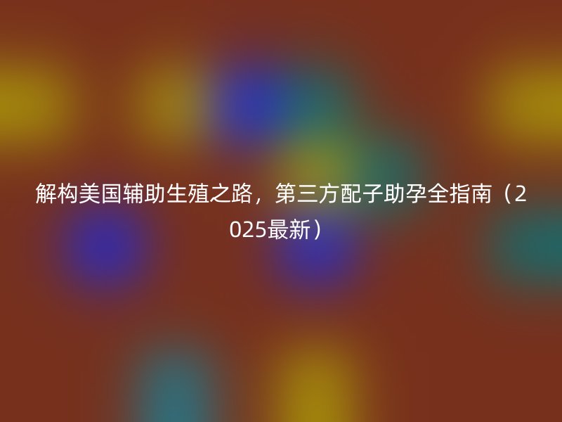 解构美国辅助生殖之路，第三方配子助孕全指南（2025最新）