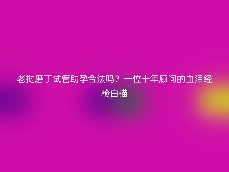 老挝磨丁试管助孕合法吗?一位十年顾问的血泪经验白描