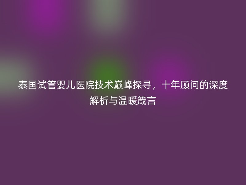 泰国试管婴儿医院技术巅峰探寻，十年顾问的深度解析与温暖箴言