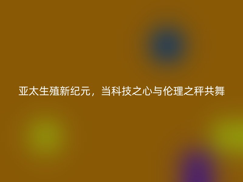 亚太生殖新纪元,当科技之心与伦理之秤共舞