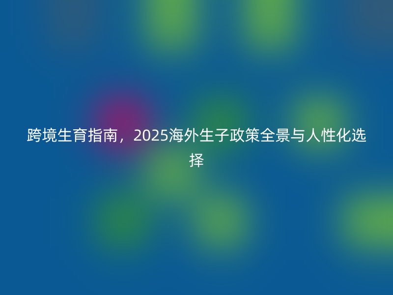 跨境生育指南,2025海外生子政策全景与人性化选择