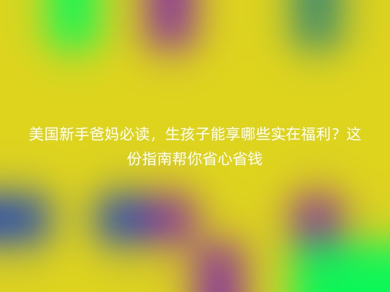 美国新手爸妈必读,生孩子能享哪些实在福利?这份指南帮你省心省钱