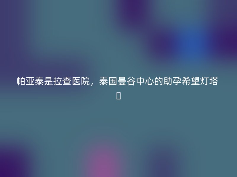 帕亚泰是拉查医院，泰国曼谷中心的助孕希望灯塔 ✨