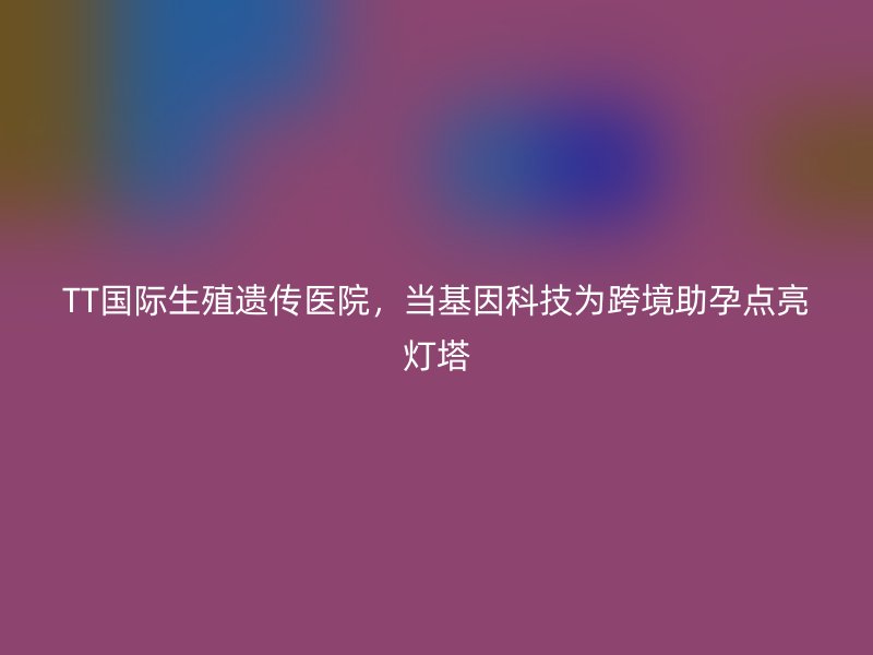 TT国际生殖遗传医院,当基因科技为跨境助孕点亮灯塔