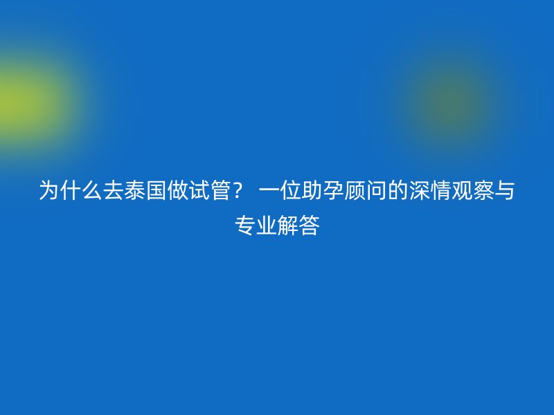 为什么去泰国做试管？ 一位助孕顾问的深情观察与专业解答
