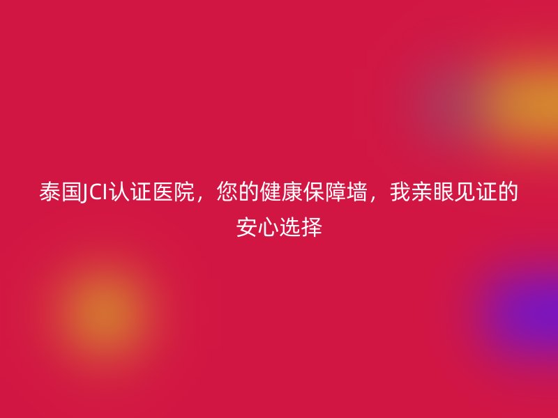 泰国JCI认证医院，您的健康保障墙，我亲眼见证的安心选择