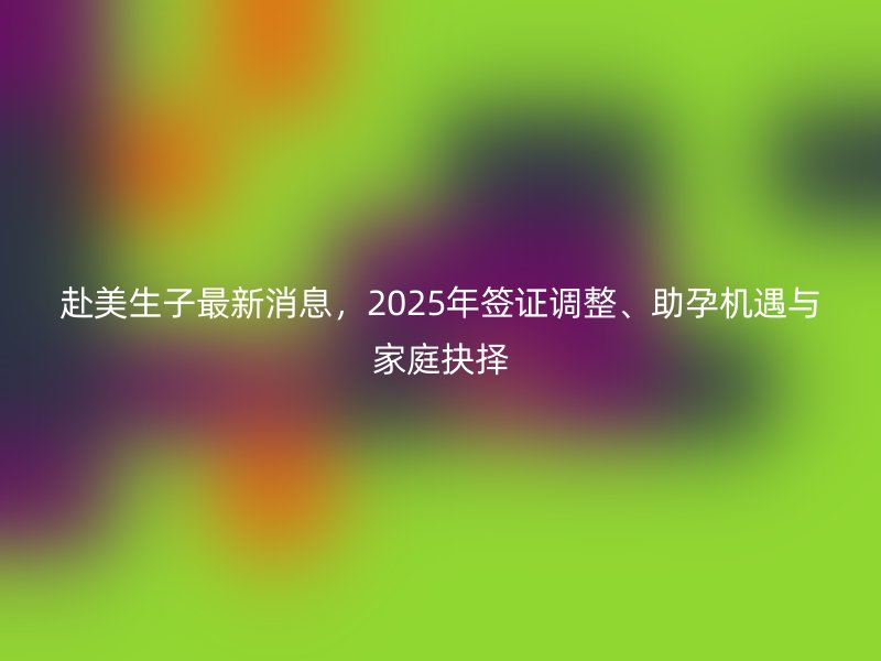 赴美生子最新消息,2025年签证调整、助孕机遇与家庭抉择