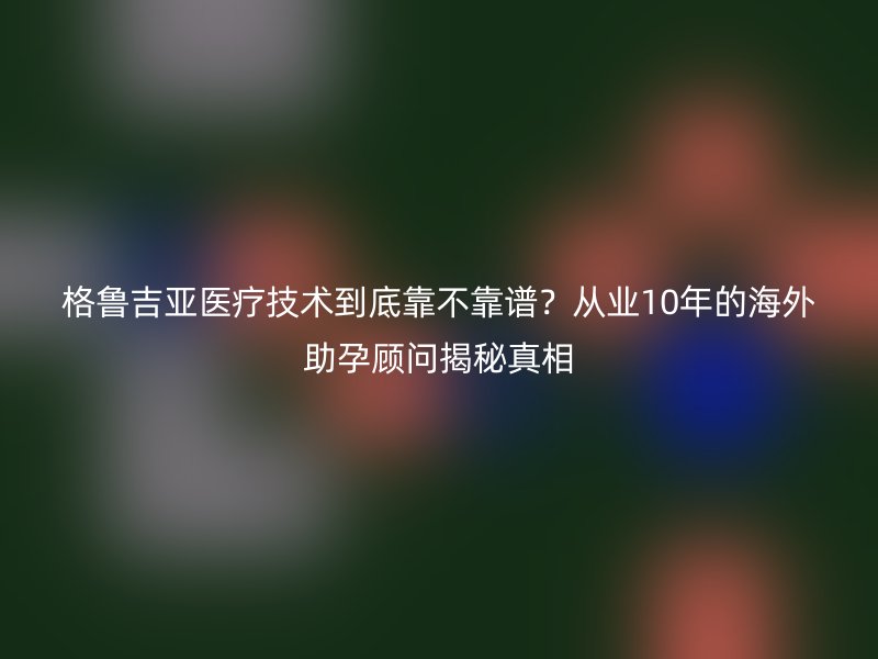 格鲁吉亚医疗技术到底靠不靠谱?从业10年的海外助孕顾问揭秘真相