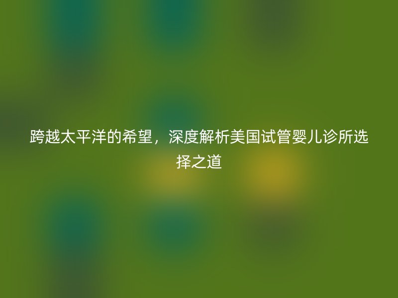跨越太平洋的希望,深度解析美国试管婴儿诊所选择之道