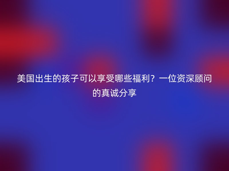 美国出生的孩子可以享受哪些福利？一位资深顾问的真诚分享
