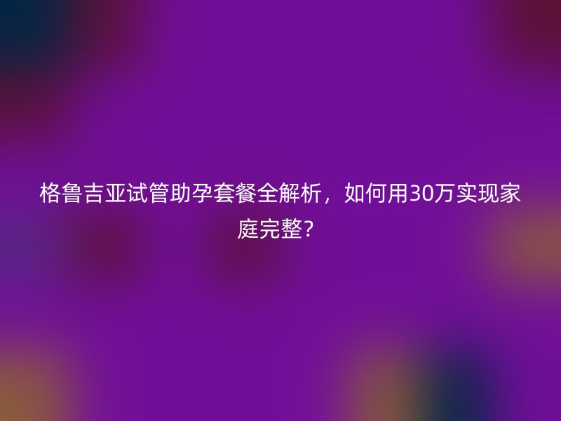 格鲁吉亚试管助孕套餐全解析，如何用30万实现家庭完整？