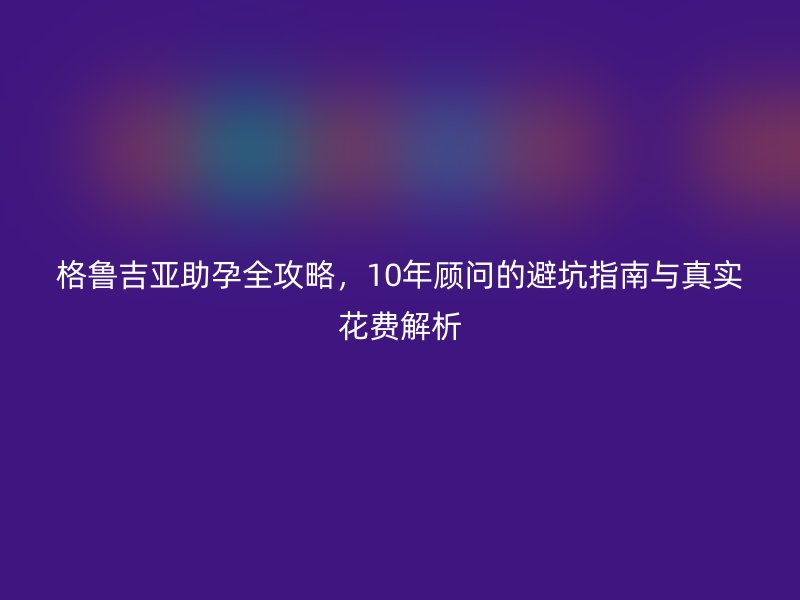格鲁吉亚助孕全攻略，10年顾问的避坑指南与真实花费解析