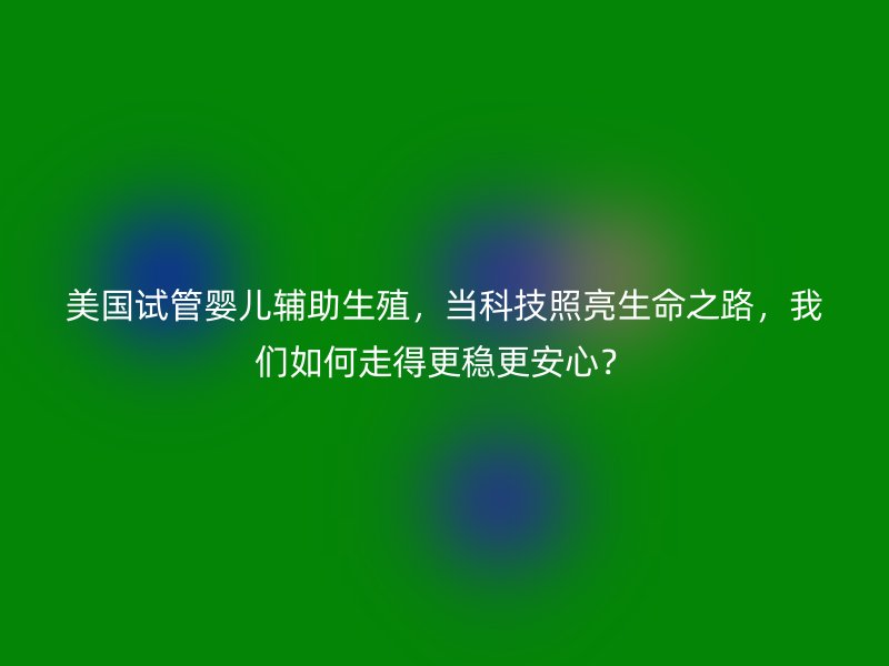 美国试管婴儿辅助生殖,当科技照亮生命之路,我们如何走得更稳更安心?