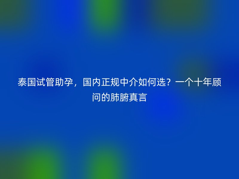泰国试管助孕，国内正规中介如何选？一个十年顾问的肺腑真言