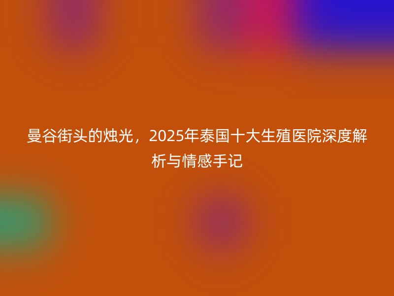 曼谷街头的烛光，2025年泰国十大生殖医院深度解析与情感手记