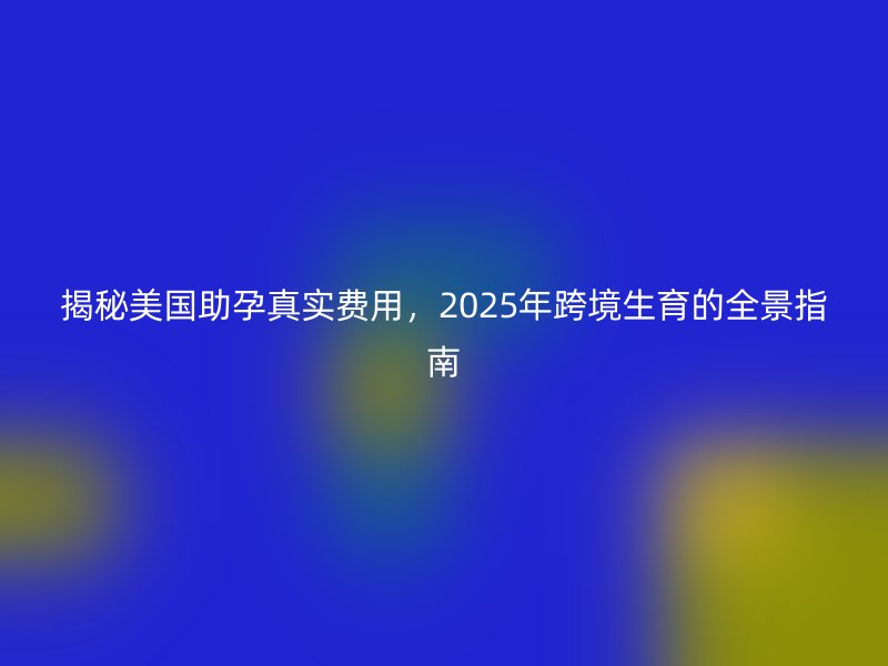 揭秘美国助孕真实费用，2025年跨境生育的全景指南