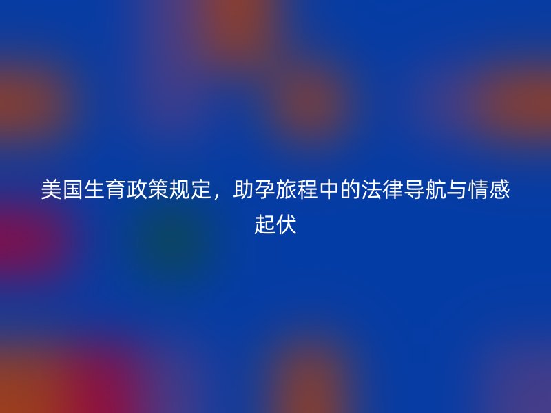 美国生育政策规定，助孕旅程中的法律导航与情感起伏