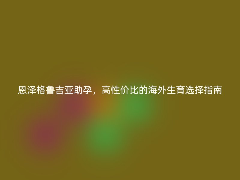 恩泽格鲁吉亚助孕,高性价比的海外生育选择指南