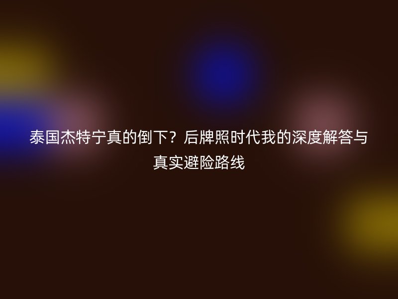 泰国杰特宁真的倒下？后牌照时代我的深度解答与真实避险路线