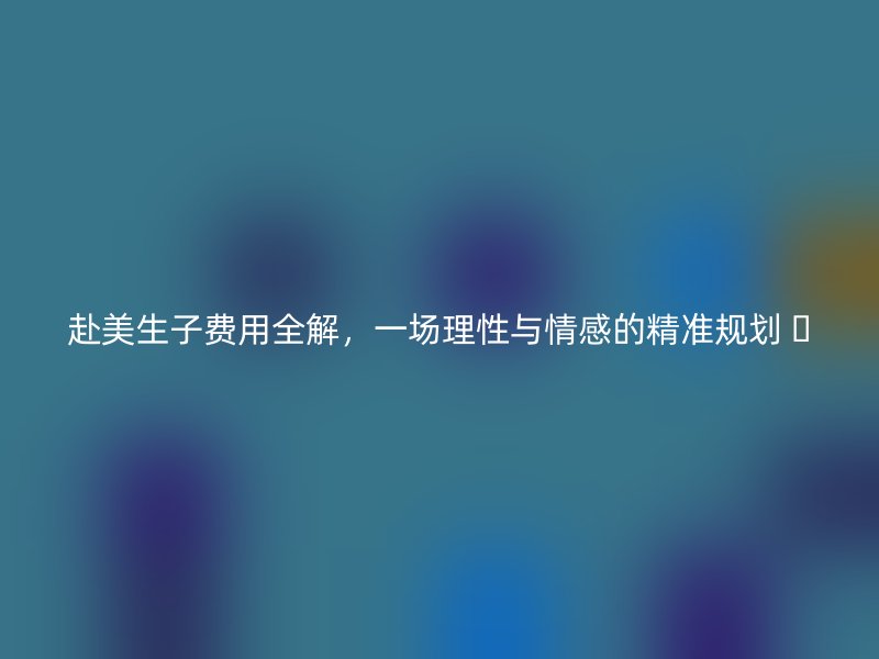 赴美生子费用全解，一场理性与情感的精准规划 