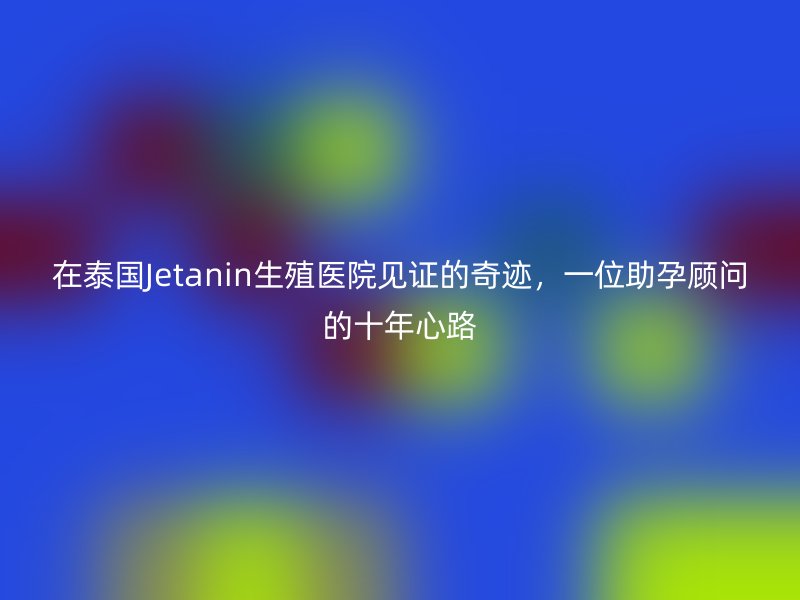在泰国Jetanin生殖医院见证的奇迹，一位助孕顾问的十年心路