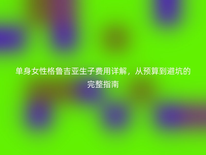 单身女性格鲁吉亚生子费用详解，从预算到避坑的完整指南