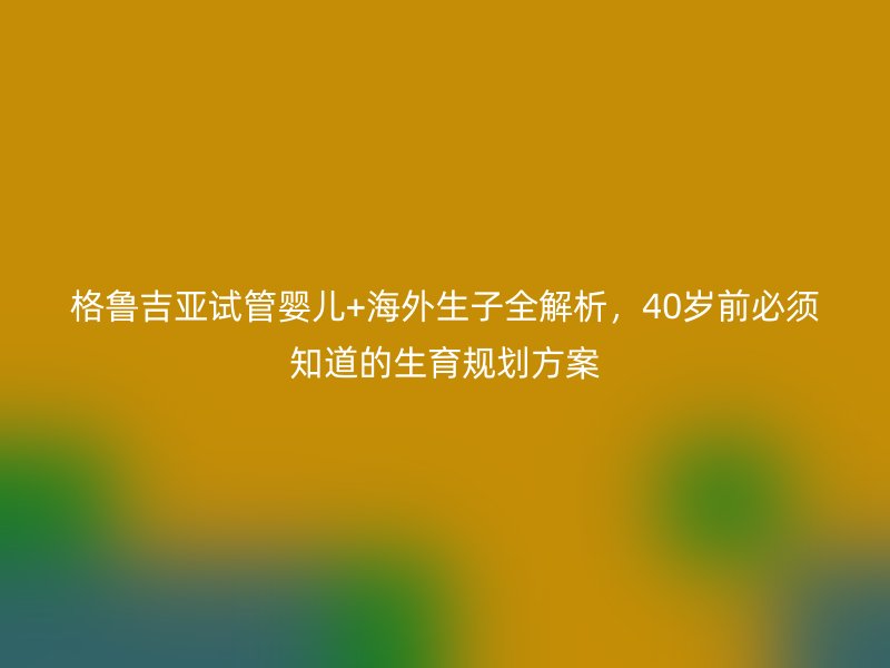 格鲁吉亚试管婴儿+海外生子全解析，40岁前必须知道的生育规划方案