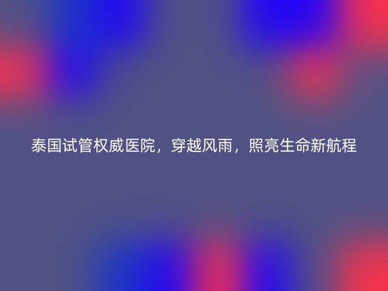 泰国试管权威医院,穿越风雨,照亮生命新航程