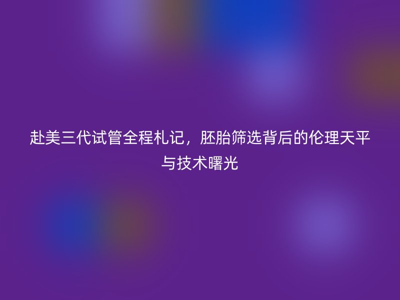赴美三代试管全程札记，胚胎筛选背后的伦理天平与技术曙光