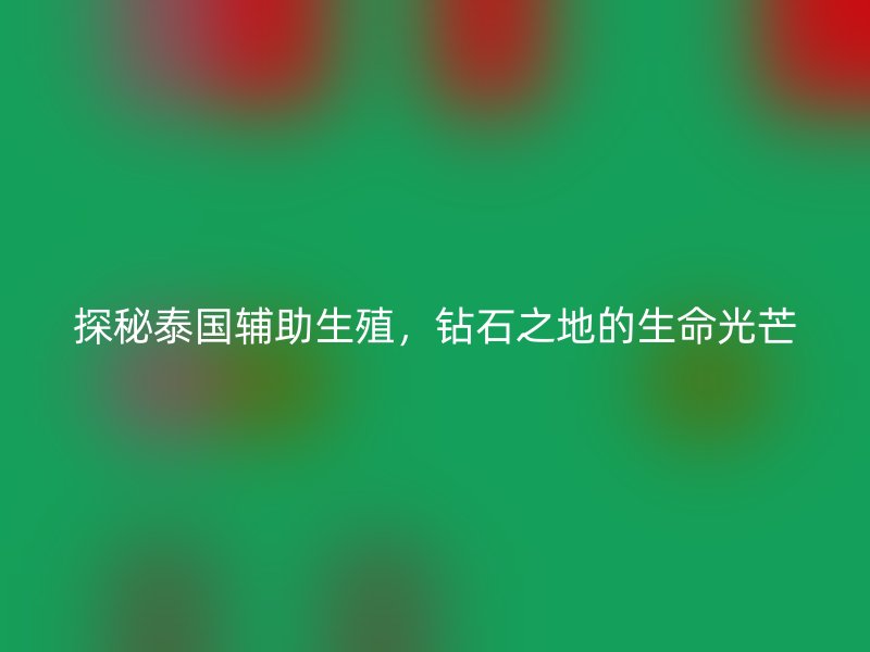 探秘泰国辅助生殖，钻石之地的生命光芒