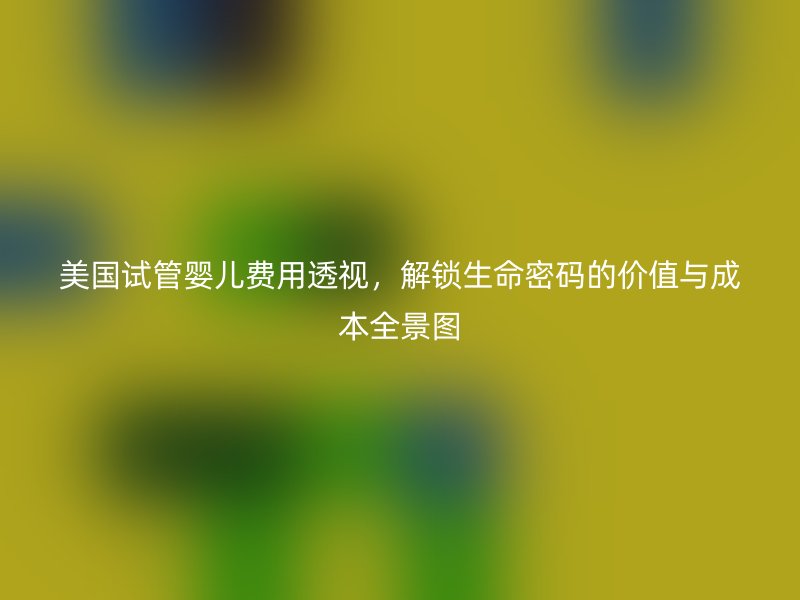 美国试管婴儿费用透视，解锁生命密码的价值与成本全景图