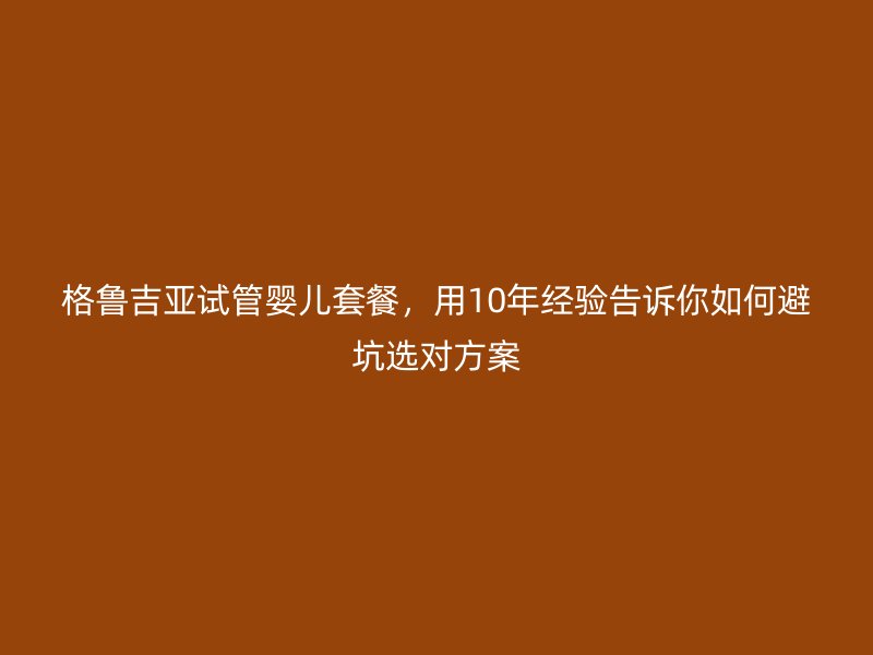 格鲁吉亚试管婴儿套餐，用10年经验告诉你如何避坑选对方案
