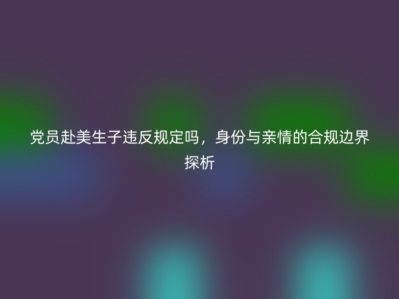 党员赴美生子违反规定吗，身份与亲情的合规边界探析