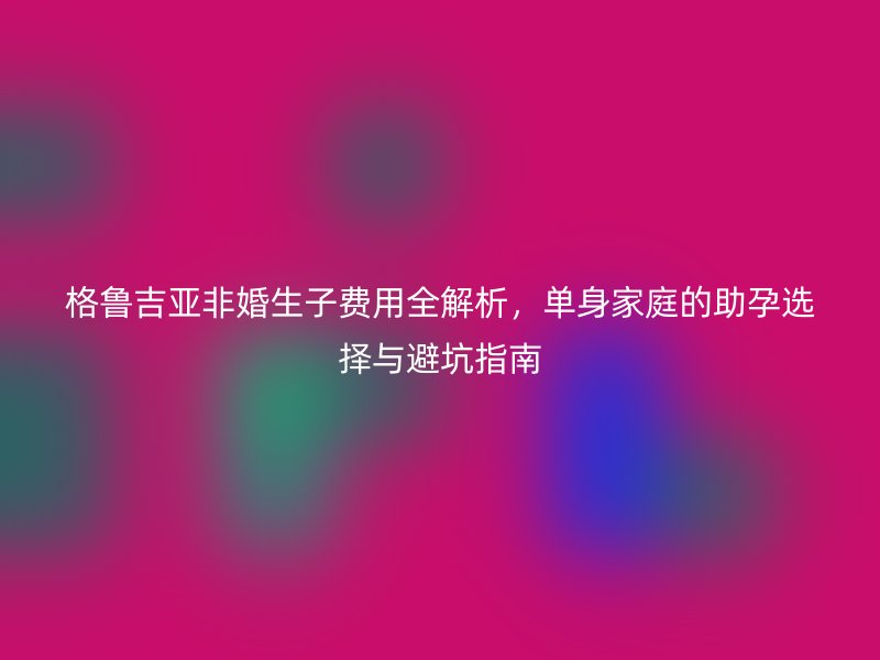 格鲁吉亚非婚生子费用全解析，单身家庭的助孕选择与避坑指南