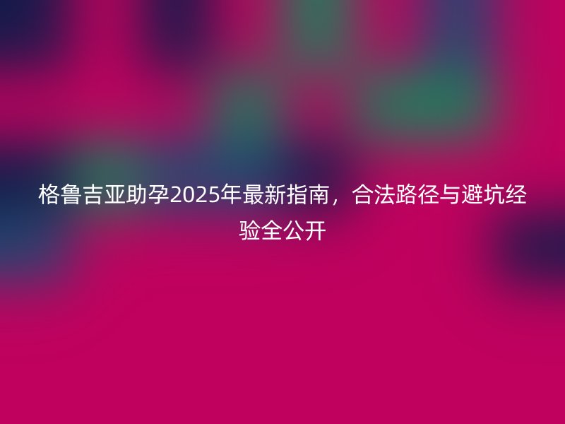 格鲁吉亚助孕2025年最新指南，合法路径与避坑经验全公开