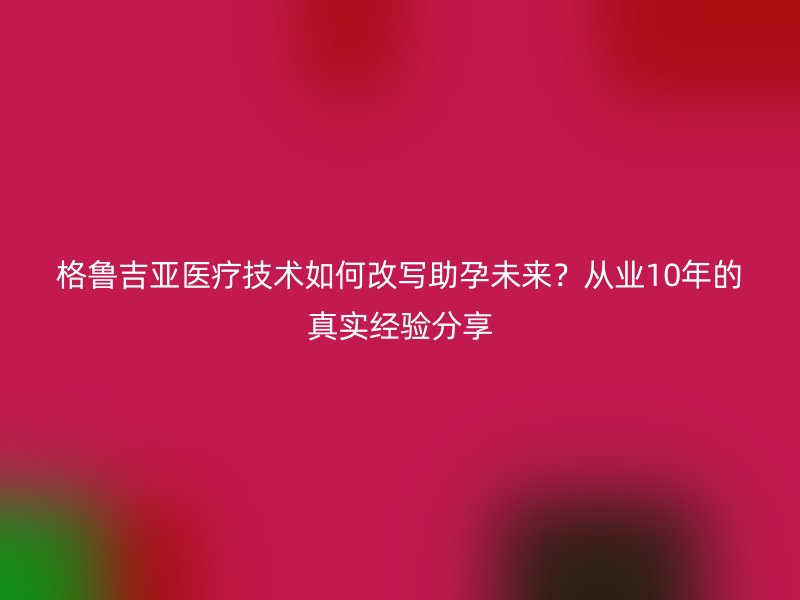格鲁吉亚医疗技术如何改写助孕未来？从业10年的真实经验分享
