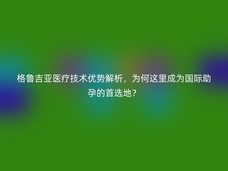 格鲁吉亚医疗技术优势解析，为何这里成为国际助孕的首选地？