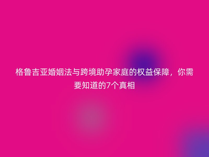 格鲁吉亚婚姻法与跨境助孕家庭的权益保障，你需要知道的7个真相