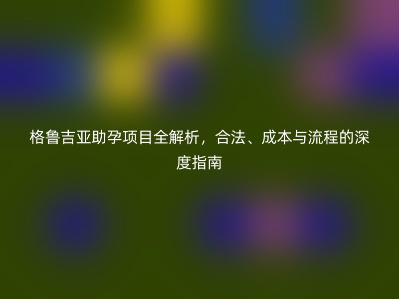格鲁吉亚助孕项目全解析，合法、成本与流程的深度指南