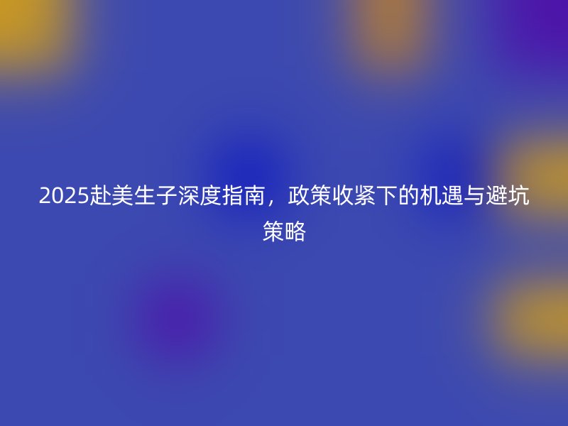 2025赴美生子深度指南，政策收紧下的机遇与避坑策略