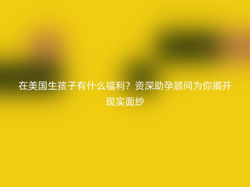 在美国生孩子有什么福利？资深助孕顾问为你揭开现实面纱