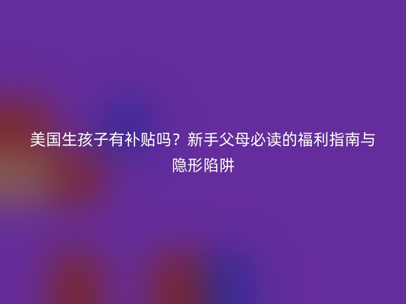 美国生孩子有补贴吗?新手父母必读的福利指南与隐形陷阱