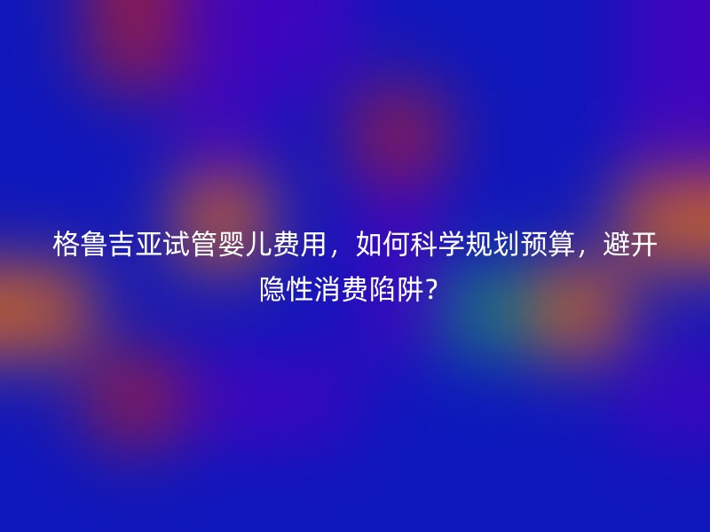格鲁吉亚试管婴儿费用，如何科学规划预算，避开隐性消费陷阱？