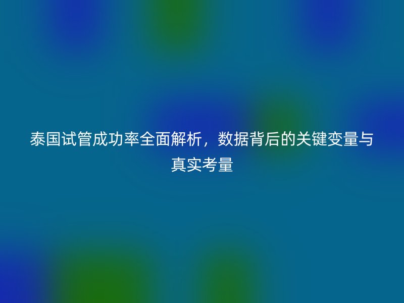 泰国试管成功率全面解析，数据背后的关键变量与真实考量
